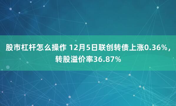股市杠杆怎么操作 12月5日联创转债上涨0.36%，转股溢价率36.87%