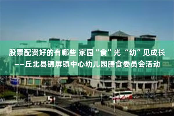 股票配资好的有哪些 家园“食”光 “幼”见成长——丘北县锦屏镇中心幼儿园膳食委员会活动