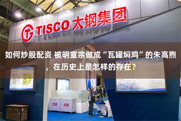 如何炒股配资 被明宣宗做成“瓦罐焖鸡”的朱高煦，在历史上是怎样的存在？
