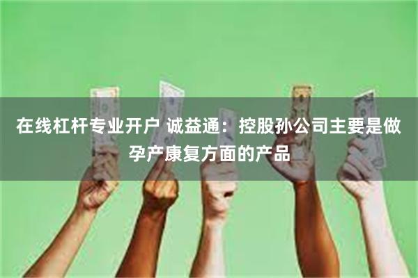 在线杠杆专业开户 诚益通：控股孙公司主要是做孕产康复方面的产品