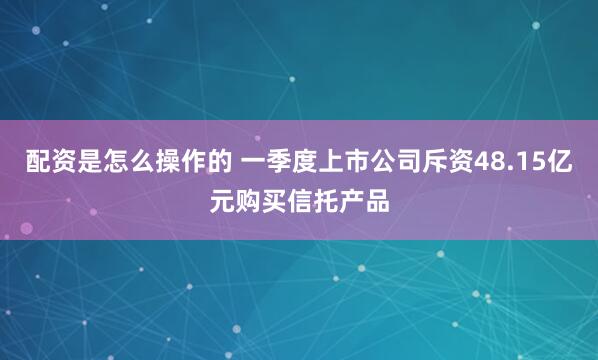 配资是怎么操作的 一季度上市公司斥资48.15亿元购买信托产品