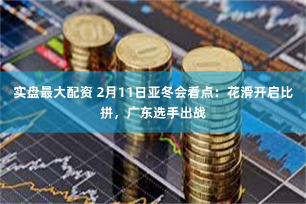 实盘最大配资 2月11日亚冬会看点：花滑开启比拼，广东选手出战