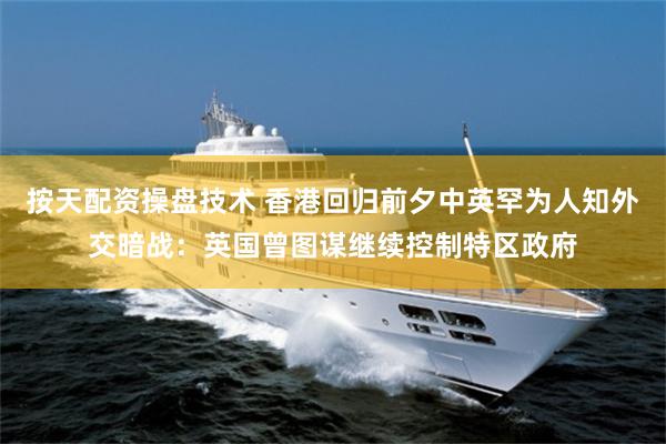 按天配资操盘技术 香港回归前夕中英罕为人知外交暗战：英国曾图谋继续控制特区政府