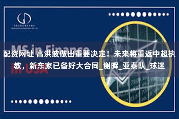 配资网址 高洪波做出重要决定！未来将重返中超执教，新东家已备好大合同_谢晖_亚泰队_球迷