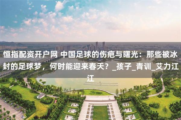 恒指配资开户网 中国足球的伤疤与曙光：那些被冰封的足球梦，何时能迎来春天？_孩子_青训_艾力江