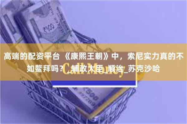 高端的配资平台 《康熙王朝》中，索尼实力真的不如鳌拜吗？_辅政大臣_顺治_苏克沙哈
