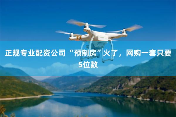 正规专业配资公司 “预制房”火了，网购一套只要5位数