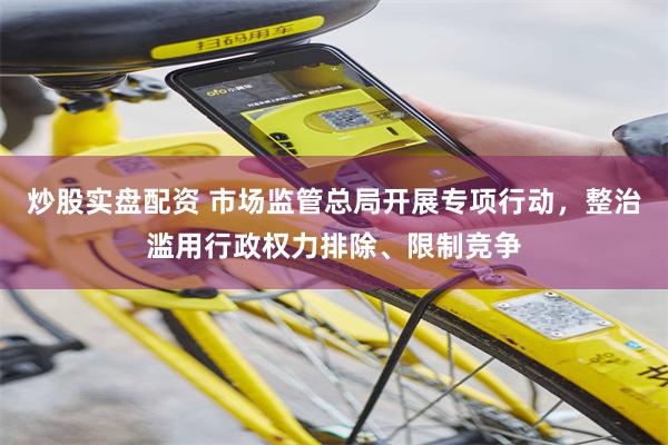 炒股实盘配资 市场监管总局开展专项行动，整治滥用行政权力排除、限制竞争