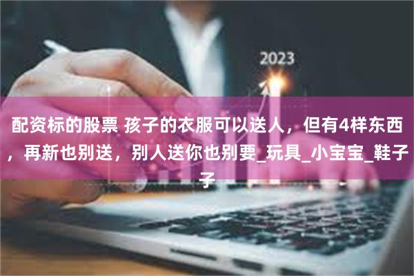 配资标的股票 孩子的衣服可以送人，但有4样东西，再新也别送，别人送你也别要_玩具_小宝宝_鞋子