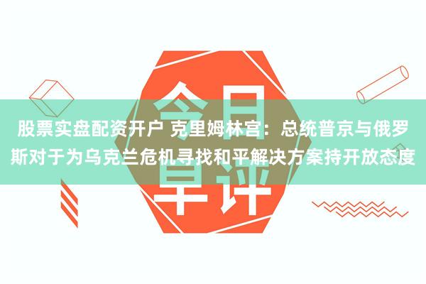 股票实盘配资开户 克里姆林宫：总统普京与俄罗斯对于为乌克兰危机寻找和平解决方案持开放态度
