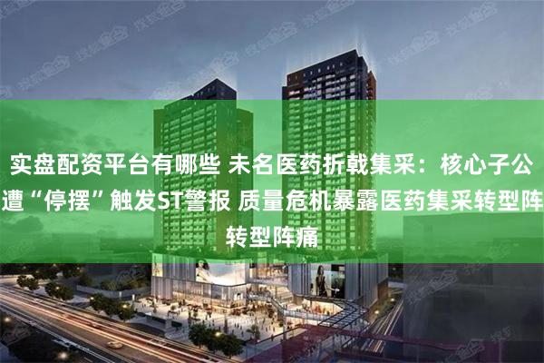 实盘配资平台有哪些 未名医药折戟集采：核心子公司遭“停摆”触发ST警报 质量危机暴露医药集采转型阵痛