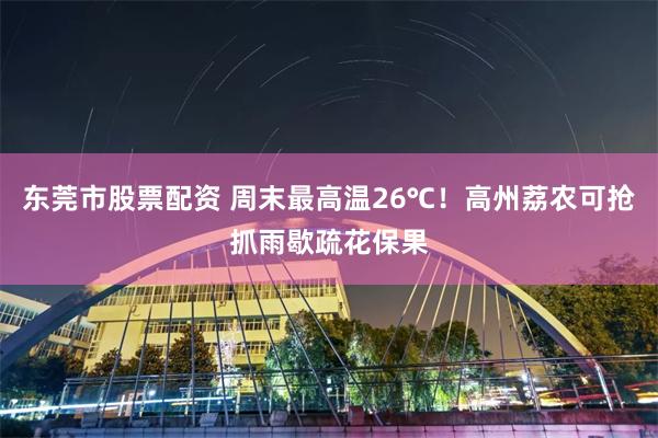东莞市股票配资 周末最高温26℃！高州荔农可抢抓雨歇疏花保果