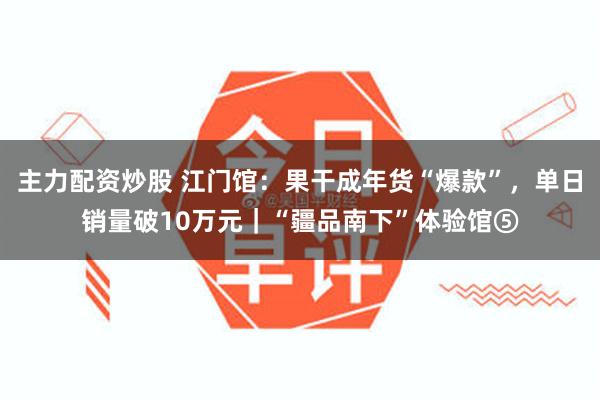 主力配资炒股 江门馆：果干成年货“爆款”，单日销量破10万元｜“疆品南下”体验馆⑤