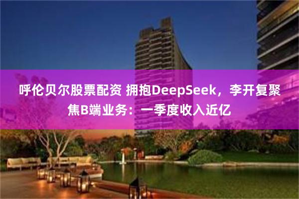 呼伦贝尔股票配资 拥抱DeepSeek，李开复聚焦B端业务：一季度收入近亿