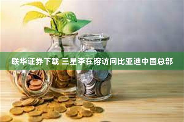 联华证券下载 三星李在镕访问比亚迪中国总部