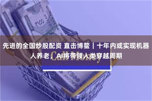 先进的全国炒股配资 直击博鳌｜十年内或实现机器人养老，AI将带领人类穿越周期