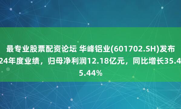 最专业股票配资论坛 华峰铝业(601702.SH)发布2024年度业绩，归母净利润12.18亿元，同比增长35.44%