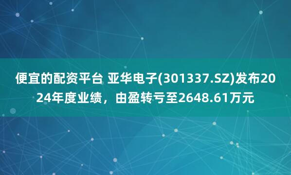 便宜的配资平台 亚华电子(301337.SZ)发布2024年度业绩，由盈转亏至2648.61万元