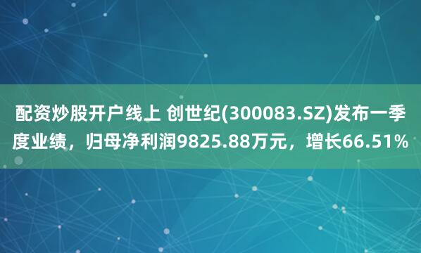 配资炒股开户线上 创世纪(300083.SZ)发布一季度业绩，归母净利润9825.88万元，增长66.51%