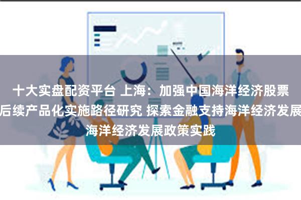 十大实盘配资平台 上海：加强中国海洋经济股票价格指数后续产品化实施路径研究 探索金融支持海洋经济发展政策实践