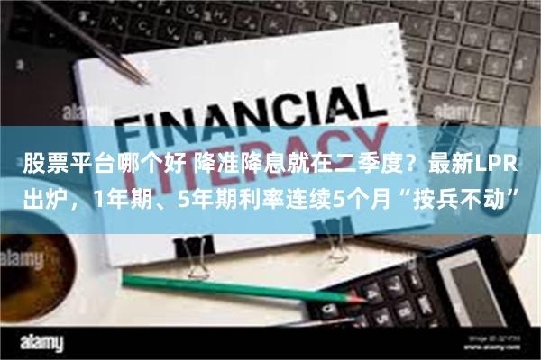 股票平台哪个好 降准降息就在二季度？最新LPR出炉，1年期、5年期利率连续5个月“按兵不动”