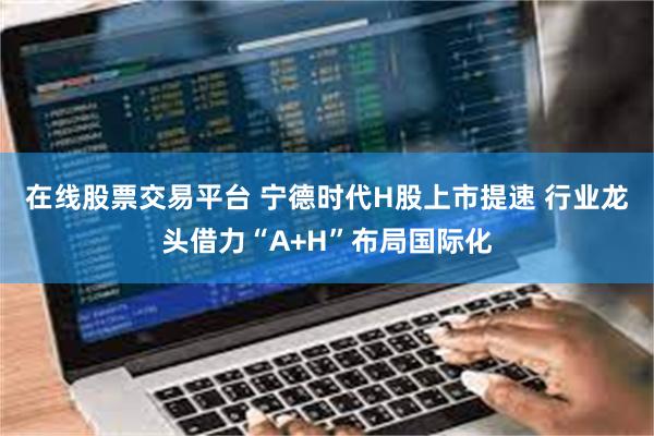 在线股票交易平台 宁德时代H股上市提速 行业龙头借力“A+H”布局国际化