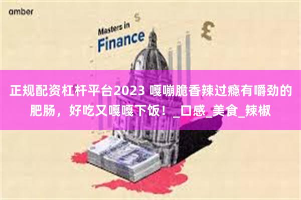 正规配资杠杆平台2023 嘎嘣脆香辣过瘾有嚼劲的肥肠，好吃又嘎嘎下饭！_口感_美食_辣椒