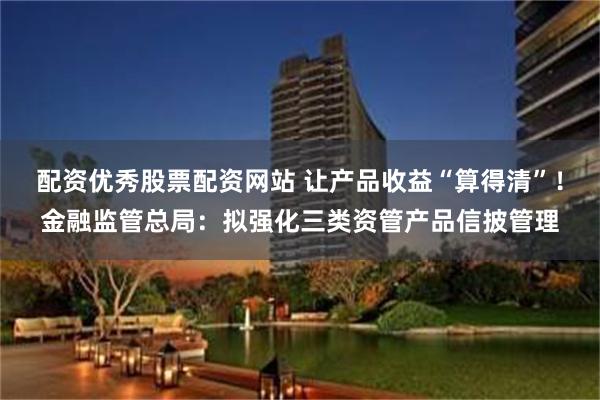 配资优秀股票配资网站 让产品收益“算得清”！金融监管总局：拟强化三类资管产品信披管理