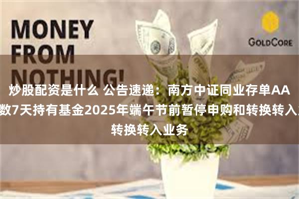 炒股配资是什么 公告速递：南方中证同业存单AAA指数7天持有基金2025年端午节前暂停申购和转换转入业务
