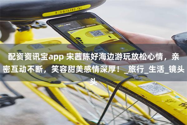 配资资讯宝app 宋茜陈好海边游玩放松心情，亲密互动不断，笑容甜美感情深厚！_旅行_生活_镜头