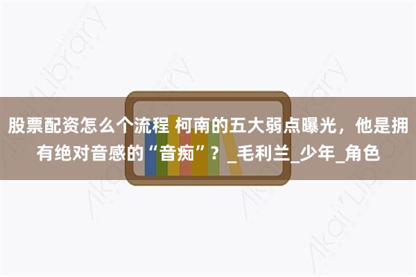 股票配资怎么个流程 柯南的五大弱点曝光，他是拥有绝对音感的“音痴”？_毛利兰_少年_角色