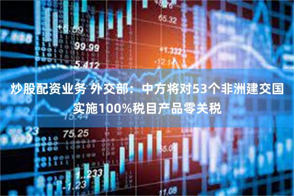 炒股配资业务 外交部：中方将对53个非洲建交国实施100%税目产品零关税