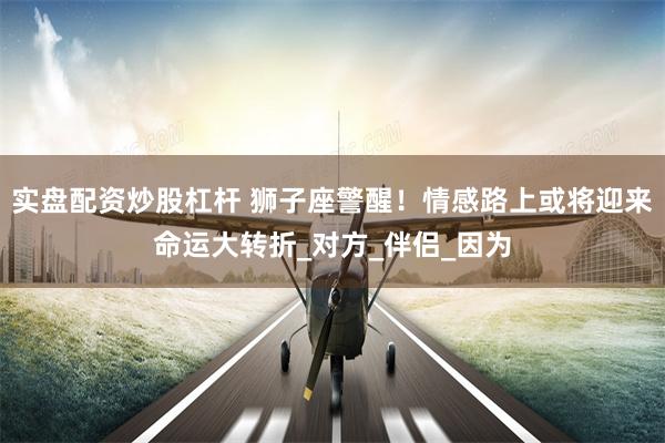 实盘配资炒股杠杆 狮子座警醒！情感路上或将迎来命运大转折_对方_伴侣_因为