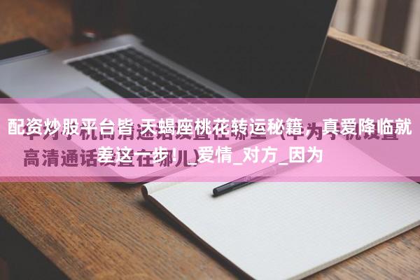 配资炒股平台皆 天蝎座桃花转运秘籍，真爱降临就差这一步！_爱情_对方_因为