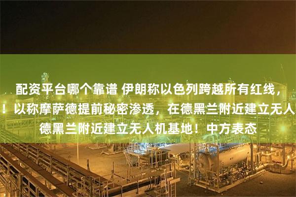 配资平台哪个靠谱 伊朗称以色列跨越所有红线，将进行无止境报复！以称摩萨德提前秘密渗透，在德黑兰附近建立无人机基地！中方表态