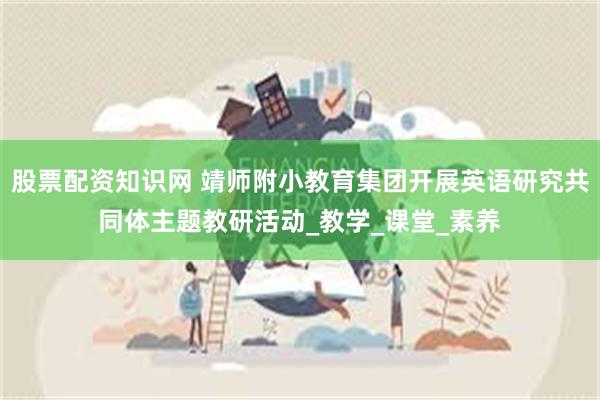股票配资知识网 靖师附小教育集团开展英语研究共同体主题教研活动_教学_课堂_素养