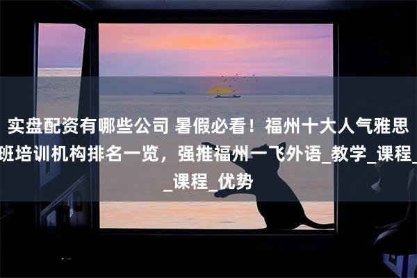 实盘配资有哪些公司 暑假必看！福州十大人气雅思暑期班培训机构排名一览，强推福州一飞外语_教学_课程_优势