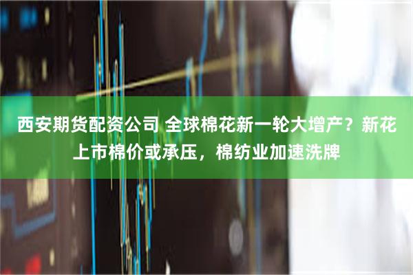 西安期货配资公司 全球棉花新一轮大增产？新花上市棉价或承压，棉纺业加速洗牌