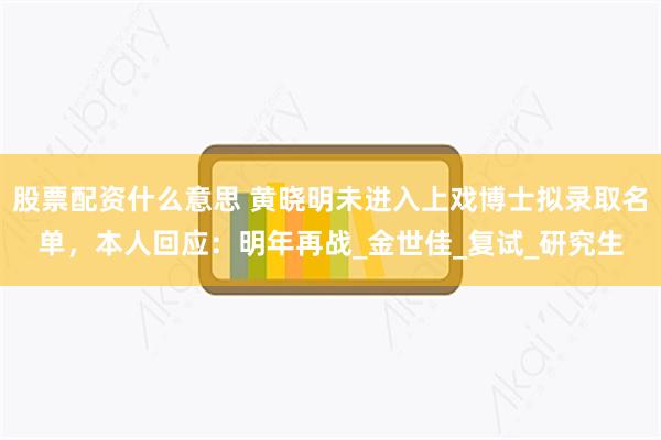 股票配资什么意思 黄晓明未进入上戏博士拟录取名单，本人回应：明年再战_金世佳_复试_研究生