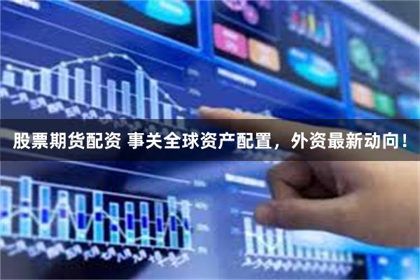股票期货配资 事关全球资产配置，外资最新动向！
