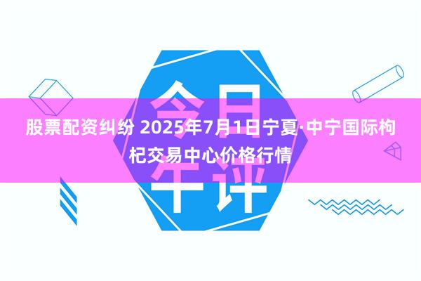 股票配资纠纷 2025年7月1日宁夏·中宁国际枸杞交易中心价格行情