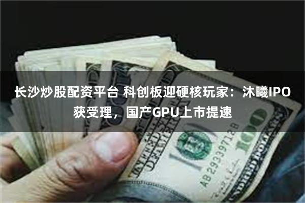 长沙炒股配资平台 科创板迎硬核玩家：沐曦IPO获受理，国产GPU上市提速